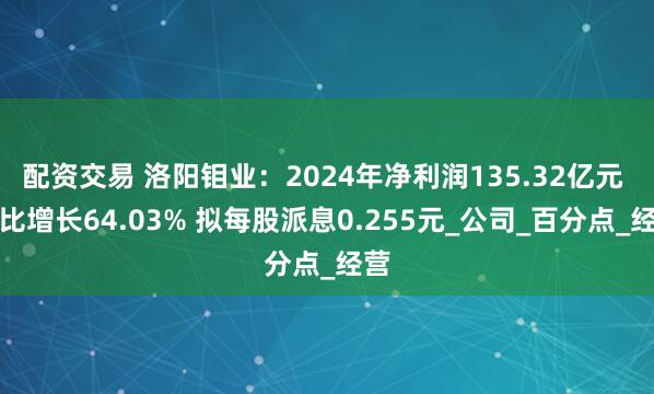 配资交易 洛阳钼业：2024年净利润135.32亿元 同比增长64.03% 拟每股派息0.255元_公司_百分点_经营
