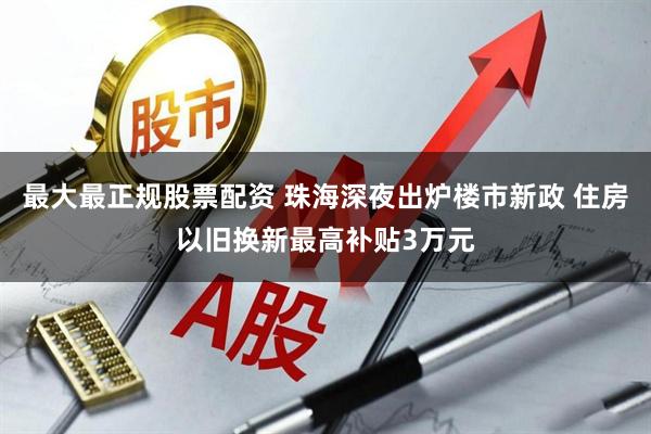 最大最正规股票配资 珠海深夜出炉楼市新政 住房以旧换新最高补贴3万元