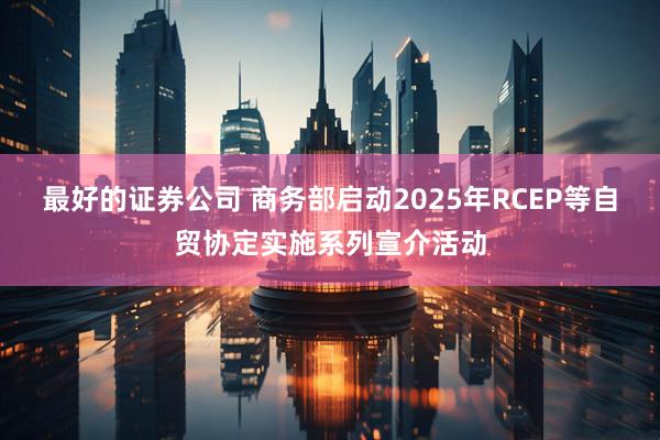 最好的证券公司 商务部启动2025年RCEP等自贸协定实施系列宣介活动