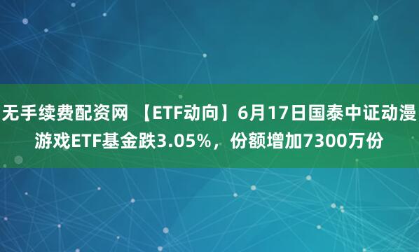 无手续费配资网 【ETF动向】6月17日国泰中证动漫游戏ETF基金跌3.05%，份额增加7300万份