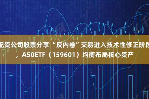 配资公司股票分享 “反内卷”交易进入技术性修正阶段，A50ETF（159601）均衡布局核心资产