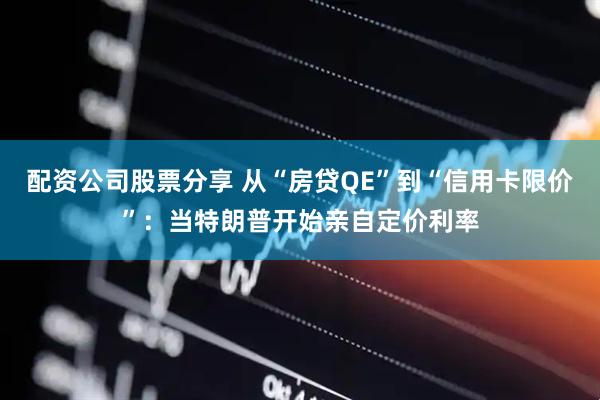 配资公司股票分享 从“房贷QE”到“信用卡限价”：当特朗普开始亲自定价利率