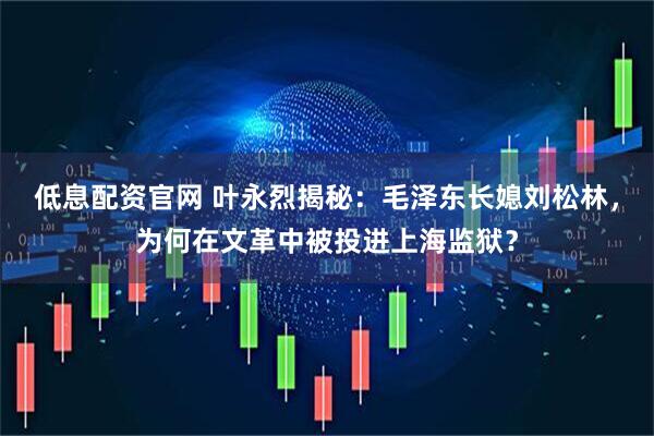 低息配资官网 叶永烈揭秘：毛泽东长媳刘松林，为何在文革中被投进上海监狱？