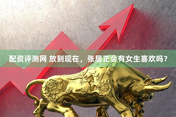 配资评测网 放到现在，张居正会有女生喜欢吗？