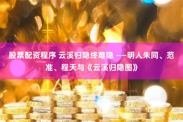 股票配资程序 云溪归隐终难隐 ——明人朱同、范准、程天与《云溪归隐图》